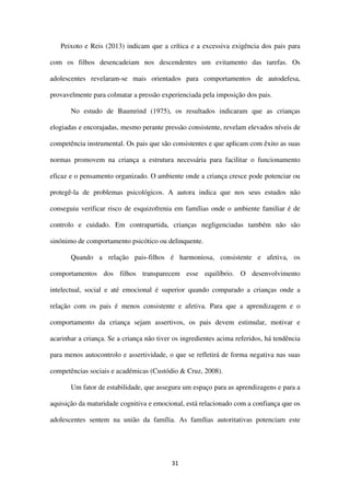 31
Peixoto e Reis (2013) indicam que a crítica e a excessiva exigência dos pais para
com os filhos desencadeiam nos descendentes um evitamento das tarefas. Os
adolescentes revelaram-se mais orientados para comportamentos de autodefesa,
provavelmente para colmatar a pressão experienciada pela imposição dos pais.
No estudo de Baumrind (1975), os resultados indicaram que as crianças
elogiadas e encorajadas, mesmo perante pressão consistente, revelam elevados níveis de
competência instrumental. Os pais que são consistentes e que aplicam com êxito as suas
normas promovem na criança a estrutura necessária para facilitar o funcionamento
eficaz e o pensamento organizado. O ambiente onde a criança cresce pode potenciar ou
protegê-la de problemas psicológicos. A autora indica que nos seus estudos não
conseguiu verificar risco de esquizofrenia em famílias onde o ambiente familiar é de
controlo e cuidado. Em contrapartida, crianças negligenciadas também não são
sinónimo de comportamento psicótico ou delinquente.
Quando a relação pais-filhos é harmoniosa, consistente e afetiva, os
comportamentos dos filhos transparecem esse equilíbrio. O desenvolvimento
intelectual, social e até emocional é superior quando comparado a crianças onde a
relação com os pais é menos consistente e afetiva. Para que a aprendizagem e o
comportamento da criança sejam assertivos, os pais devem estimular, motivar e
acarinhar a criança. Se a criança não tiver os ingredientes acima referidos, há tendência
para menos autocontrolo e assertividade, o que se refletirá de forma negativa nas suas
competências sociais e académicas (Custódio & Cruz, 2008).
Um fator de estabilidade, que assegura um espaço para as aprendizagens e para a
aquisição da maturidade cognitiva e emocional, está relacionado com a confiança que os
adolescentes sentem na união da família. As famílias autoritativas potenciam este
 