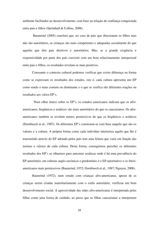 32
ambiente facilitador ao desenvolvimento, com base na relação de confiança conquistada
entre pais e filhos (Sprinthall & Collins, 2008).
Baumrind (2005) concluiu que, no caso de pais que direcionam os filhos mas
não são autoritários, as crianças são mais competentes e adequadas socialmente do que
aquelas que têm pais diretivos e autoritários. Mas, se a grande exigência e
responsividade por parte dos pais coexistir com um bom relacionamento interpessoal
entre pais e filhos, os resultados revelam-se mais positivos.
Consoante o contexto cultural podemos verificar que existe diferença na forma
como se expressam os resultados dos estudos, isto é, cada cultura apresenta um EP
como sendo o mais comum ou dominante e o que se verifica são diferentes reações ou
resultados aos vários EP’s.
Num olhar étnico sobre os EP’s, os estudos americanos indicam que os afro-
americanos, hispânicos e asiáticos são mais autoritários do que os caucasianos. Os afro-
americanos também se revelam menos permissivos do que os hispânicos e asiáticos
(Dornbusch et al., 1987). Os diferentes EP’s constroem-se com base naquilo que são os
valores e a cultura. A própria forma como cada indivíduo interioriza aquilo que lhe é
transmitido através do EP adotado pelos pais tem uma leitura que varia em função das
normas e valores de cada cultura. Desta forma, conseguimos perceber os diferentes
resultados dos EP’s se olharmos para amostras asiáticas onde é há uma prevalência do
EP autoritário, em culturas anglo-saxónicas o predomínio é o EP autoritativo e os ibero-
americanos mais permissivos (Baumrind, 1972; Dornbusch et al., 1987; Nguyen, 2008).
Baumrind (1972), num estudo com crianças afro-americanas, apesar de as
crianças serem criadas maioritariamente com o estilo autoritário, verificou um bom
desenvolvimento social. A agressividade das mães afro-americanas é interpretada pelas
filhas como uma forma de cuidado, ao passo que as filhas caucasianas a interpretam
 