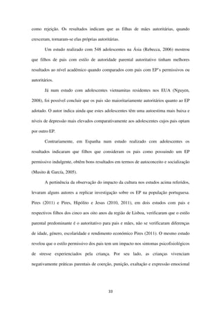 33
como rejeição. Os resultados indicam que as filhas de mães autoritárias, quando
cresceram, tornaram-se elas próprias autoritárias.
Um estudo realizado com 548 adolescentes na Ásia (Rebecca, 2006) mostrou
que filhos de pais com estilo de autoridade parental autoritativo tinham melhores
resultados ao nível académico quando comparados com pais com EP’s permissivos ou
autoritários.
Já num estudo com adolescentes vietnamitas residentes nos EUA (Nguyen,
2008), foi possível concluir que os pais são maioritariamente autoritários quanto ao EP
adotado. O autor indica ainda que estes adolescentes têm uma autoestima mais baixa e
níveis de depressão mais elevados comparativamente aos adolescentes cujos pais optam
por outro EP.
Contrariamente, em Espanha num estudo realizado com adolescentes os
resultados indicaram que filhos que consideram os pais como possuindo um EP
permissivo indulgente, obtêm bons resultados em termos de autoconceito e socialização
(Musito & García, 2005).
A pertinência da observação do impacto da cultura nos estudos acima referidos,
levaram alguns autores a replicar investigação sobre os EP na população portuguesa.
Pires (2011) e Pires, Hipólito e Jesus (2010, 2011), em dois estudos com pais e
respectivos filhos dos cinco aos oito anos da região de Lisboa, verificaram que o estilo
parental predominante é o autoritativo para pais e mães, não se verificaram diferenças
de idade, género, escolaridade e rendimento económico Pires (2011). O mesmo estudo
revelou que o estilo permissivo dos pais tem um impacto nos sintomas psicofisiológicos
de stresse experienciados pela criança. Por seu lado, as crianças vivenciam
negativamente práticas parentais de coerção, punição, exaltação e expressão emocional
 