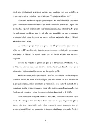 34
negativas e positivamente as práticas parentais mais indutivas, com base no diálogo e
regras e expectativas explicitas, características do EP autoritativo (Pires, 2011). .
Num outro estudo com a população portuguesa, foi possível verificar igualmente
que o EP mais utilizado é o autoritativo e o menos comum é o permissivo. Os pais com
escolaridade superior, normalmente, exercem uma parentalidade autoritativa. No geral,
os adolescentes consideram que os pais são mais autoritários do que permissivos,
acentuando ainda mais diferença no género feminino (Morgado, Maroco, Miguel,
Machado & Dias, 2006).
Às variáveis que predizem a adoção de um EP predominante pelos pais e o
efeito que os EP’s em diferentes áreas do desenvolvimento e socialização das crianças/
adolescentes é refletido em alguns estudos que nas últimas décadas têm procurado
respostas.
No que diz respeito ao género dos pais e ao EP adotado, Dornbusch, et al.,
(1987) demonstram a inexistência de diferenças significativas, indicando, assim, que o
género não é indicador de diferenças no que diz respeito ao EP.
O nível da educação dos pais também é um fator importante e considerado pelos
diferentes autores. Os dados indicam que pais com mais estudos são mais autoritativos
e, por consequência, menos autoritários e permissivos. Se a variável analisada for o
estatuto da família, percebemos que os pais e mães solteiros, quando comparados com
famílias tradicionais (pai e mãe), são mais permissivos (Dornbusch et al., 1987).
Num estudo realizado por Custódio e Cruz (2008), os autores concluíram que a
escolaridade dos pais tem impacto na forma como as crianças integram emoções e
ações: pais com escolaridade mais baixa revelam-se menos empáticos com os
sentimentos dos filhos e, por norma, não legitimam as decisões de reprovação. Ao nível
 