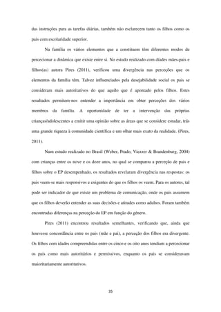 35
das instruções para as tarefas diárias, também não esclarecem tanto os filhos como os
pais com escolaridade superior.
Na família os vários elementos que a constituem têm diferentes modos de
percecionar a dinâmica que existe entre si. No estudo realizado com díades mães-pais e
filhos(as) autora Pires (2011), verificou uma divergência nas perceções que os
elementos da família têm. Talvez influenciados pela desejabilidade social os pais se
consideram mais autoritativos do que aquilo que é apontado pelos filhos. Estes
resultados permitem-nos entender a importância em obter perceções dos vários
membros da família. A oportunidade de ter a intervenção das próprias
crianças/adolescentes a emitir uma opinião sobre as áreas que se considere estudar, trás
uma grande riqueza à comunidade científica e um olhar mais exato da realidade. (Pires,
2011).
Num estudo realizado no Brasil (Weber, Prado, Viezzer & Brandenburg, 2004)
com crianças entre os nove e os doze anos, no qual se comparou a perceção de pais e
filhos sobre o EP desempenhado, os resultados revelaram divergência nas respostas: os
pais veem-se mais responsivos e exigentes do que os filhos os veem. Para os autores, tal
pode ser indicador de que existe um problema de comunicação, onde os pais assumem
que os filhos deverão entender as suas decisões e atitudes como adultos. Foram também
encontradas diferenças na perceção do EP em função do género.
Pires (2011) encontrou resultados semelhantes, verificando que, ainda que
houvesse concordância entre os pais (mãe e pai), a perceção dos filhos era divergente.
Os filhos com idades compreendidas entre os cinco e os oito anos tendiam a percecionar
os pais como mais autoritários e permissivos, enquanto os pais se consideravam
maioritariamente autoritativos.
 
