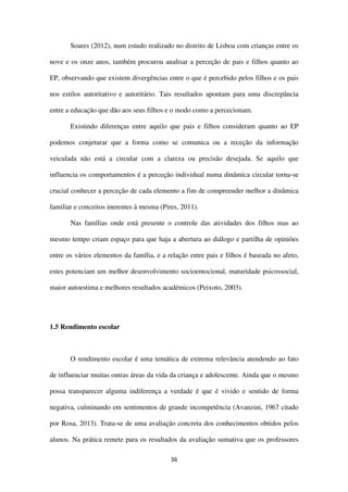 36
Soares (2012), num estudo realizado no distrito de Lisboa com crianças entre os
nove e os onze anos, também procurou analisar a perceção de pais e filhos quanto ao
EP, observando que existem divergências entre o que é percebido pelos filhos e os pais
nos estilos autoritativo e autoritário. Tais resultados apontam para uma discrepância
entre a educação que dão aos seus filhos e o modo como a percecionam.
Existindo diferenças entre aquilo que pais e filhos consideram quanto ao EP
podemos conjeturar que a forma como se comunica ou a receção da informação
veiculada não está a circular com a clareza ou precisão desejada. Se aquilo que
influencia os comportamentos é a perceção individual numa dinâmica circular torna-se
crucial conhecer a perceção de cada elemento a fim de compreender melhor a dinâmica
familiar e conceitos inerentes à mesma (Pires, 2011).
Nas famílias onde está presente o controle das atividades dos filhos mas ao
mesmo tempo criam espaço para que haja a abertura ao diálogo e partilha de opiniões
entre os vários elementos da família, e a relação entre pais e filhos é baseada no afeto,
estes potenciam um melhor desenvolvimento socioemocional, maturidade psicossocial,
maior autoestima e melhores resultados académicos (Peixoto, 2003).
1.5 Rendimento escolar
O rendimento escolar é uma temática de extrema relevância atendendo ao fato
de influenciar muitas outras áreas da vida da criança e adolescente. Ainda que o mesmo
possa transparecer alguma indiferença a verdade é que é vivido e sentido de forma
negativa, culminando em sentimentos de grande incompetência (Avanzini, 1967 citado
por Rosa, 2013). Trata-se de uma avaliação concreta dos conhecimentos obtidos pelos
alunos. Na prática remete para os resultados da avaliação sumativa que os professores
 