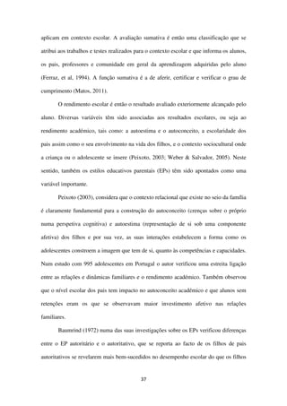 37
aplicam em contexto escolar. A avaliação sumativa é então uma classificação que se
atribui aos trabalhos e testes realizados para o contexto escolar e que informa os alunos,
os pais, professores e comunidade em geral da aprendizagem adquiridas pelo aluno
(Ferraz, et al, 1994). A função sumativa é a de aferir, certificar e verificar o grau de
cumprimento (Matos, 2011).
O rendimento escolar é então o resultado avaliado exteriormente alcançado pelo
aluno. Diversas variáveis têm sido associadas aos resultados escolares, ou seja ao
rendimento académico, tais como: a autoestima e o autoconceito, a escolaridade dos
pais assim como o seu envolvimento na vida dos filhos, e o contexto sociocultural onde
a criança ou o adolescente se insere (Peixoto, 2003; Weber & Salvador, 2005). Neste
sentido, também os estilos educativos parentais (EPs) têm sido apontados como uma
variável importante.
Peixoto (2003), considera que o contexto relacional que existe no seio da família
é claramente fundamental para a construção do autoconceito (crenças sobre o próprio
numa perspetiva cognitiva) e autoestima (representação de si sob uma componente
afetiva) dos filhos e por sua vez, as suas interações estabelecem a forma como os
adolescentes constroem a imagem que tem de si, quanto às competências e capacidades.
Num estudo com 995 adolescentes em Portugal o autor verificou uma estreita ligação
entre as relações e dinâmicas familiares e o rendimento académico. Também observou
que o nível escolar dos pais tem impacto no autoconceito académico e que alunos sem
retenções eram os que se observavam maior investimento afetivo nas relações
familiares.
Baumrind (1972) numa das suas investigações sobre os EPs verificou diferenças
entre o EP autoritário e o autoritativo, que se reporta ao facto de os filhos de pais
autoritativos se revelarem mais bem-sucedidos no desempenho escolar do que os filhos
 