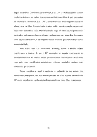 38
de pais autoritários. Os trabalhos de Dornbusch, et al., (1987) e Rebecca (2006) indicam
resultados similares, um melhor desempenho académico em filhos de pais que adotam
EP autoritativos. Dornbusch, et al., (1987) numa observação do desempenho escolar dos
adolescentes, os filhos dos autoritários tendem a obter um desempenho escolar mais
fraco com o aumento da idade. O efeito contrário surge nos filhos de pais permissivos,
que tendem a alcançar melhores resultados escolares com mais idade. Por fim, para os
filhos de pais autoritativos, o desempenho escolar não sofre qualquer alteração com o
aumento da idade.
Num estudo com 120 adolescentes Steinberg, Elmen e Mounts (1989),
corroboraram a hipótese de que o EP autoritativo se associa positivamente no
desempenho escolar. No referido estudo, pré-adolescentes e adolescentes (10-16 anos),
cujos pais eram, considerados autoritativos, obtinham resultados escolares mais
elevados do que os demais.
Assim, considera-se atual e pertinente a realização de um estudo com
adolescentes portugueses, que nos permita perceber se existe alguma influência dos
EP’s sobre o rendimento escolar, atentando para aquilo que pais e filhos percecionam.
 