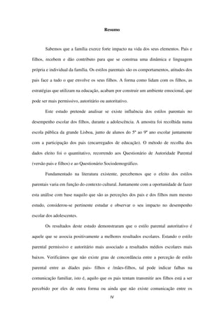 IV
Resumo
Sabemos que a família exerce forte impacto na vida dos seus elementos. Pais e
filhos, recebem e dão contributo para que se construa uma dinâmica e linguagem
própria e individual da família. Os estilos parentais são os comportamentos, atitudes dos
pais face a tudo o que envolve os seus filhos. A forma como lidam com os filhos, as
estratégias que utilizam na educação, acabam por construir um ambiente emocional, que
pode ser mais permissivo, autoritário ou autoritativo.
Este estudo pretende analisar se existe influência dos estilos parentais no
desempenho escolar dos filhos, durante a adolescência. A amostra foi recolhida numa
escola pública da grande Lisboa, junto de alunos do 5º ao 9º ano escolar juntamente
com a participação dos pais (encarregados de educação). O método de recolha dos
dados eleito foi o quantitativo, recorrendo aos Questionário de Autoridade Parental
(versão pais e filhos) e ao Questionário Sociodemográfico.
Fundamentado na literatura existente, percebemos que o efeito dos estilos
parentais varia em função do contexto cultural. Juntamente com a oportunidade de fazer
esta análise com base naquilo que são as perceções dos pais e dos filhos num mesmo
estudo, considerou-se pertinente estudar e observar o seu impacto no desempenho
escolar dos adolescentes.
Os resultados deste estudo demonstraram que o estilo parental autoritativo é
aquele que se associa positivamente a melhores resultados escolares. Estando o estilo
parental permissivo e autoritário mais associado a resultados médios escolares mais
baixos. Verificámos que não existe grau de concordância entre a perceção de estilo
parental entre as díades pais- filhos e /mães-filhos, tal pode indicar falhas na
comunicação familiar, isto é, aquilo que os pais tentam transmitir aos filhos está a ser
percebido por eles de outra forma ou ainda que não existe comunicação entre os
 
