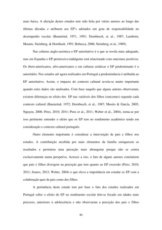 41
mais baixa. A aferição destes estudos tem sido feita por vários autores ao longo das
últimas décadas e atribuem aos EP’s adotados um grau de responsabilidade no
desempenho escolar (Baumrind, 1971, 1991; Dornbusch, et al., 1987; Lamborn,
Mounts, Steinberg, & Dornbush, 1991; Rebecca, 2006; Steinberg, et al., 1989).
Nas culturas anglo-saxónica o EP autoritativo é o que se revela mais adequado,
mas em Espanha o EP permissivo-indulgente está relacionado com outcomes positivos.
Os ibero-americanos, afro-americanos e em culturas asiáticas o EP predominante é o
autoritário. Nos estudos até agora realizados em Portugal a predominância é atribuída ao
EP autoritativo. Assim, o impacto do contexto cultural revela-se muito importante
quando estes dados são analisados. Com base naquilo que alguns autores observaram,
existem diferenças no efeito dos EP nas variáveis dos filhos (outcomes) segundo cada
contexto cultural (Baumrind, 1972; Dornbusch, et al., 1987; Musito & García, 2005;
Nguyen, 2008; Pires, 2010; 2011; Pires et al., 2011; Weber et al., 2004), torna-se por
isso pertinente entender o efeito que os EP tem no rendimento académico tendo em
consideração o contexto cultural português.
Outro elemento importante é considerar a intervenção de pais e filhos nos
estudos. A contribuição recebida por mais elementos da família enriquecem os
resultados e permitem uma perceção mais abrangente porque não se centra
exclusivamente numa perspetiva. Acresce a isto, o fato de alguns autores concluírem
que pais e filhos divergem na perceção que tem quanto ao EP exercido (Pires, 2010;
2011; Soares, 2012; Weber, 2004) o que eleva a importância em estudar os EP com a
colaboração quer de pais como dos filhos.
A pertinência deste estudo tem por base o fato dos estudos realizados em
Portugal sobre o efeito do EP no rendimento escolar têm-se focado em idades mais
precoces, anteriores à adolescência e não observaram a perceção dos pais e filhos
 