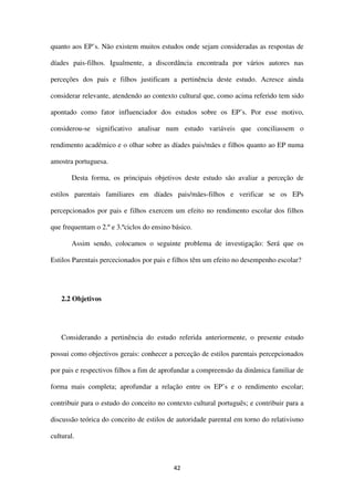 42
quanto aos EP’s. Não existem muitos estudos onde sejam consideradas as respostas de
díades pais-filhos. Igualmente, a discordância encontrada por vários autores nas
perceções dos pais e filhos justificam a pertinência deste estudo. Acresce ainda
considerar relevante, atendendo ao contexto cultural que, como acima referido tem sido
apontado como fator influenciador dos estudos sobre os EP’s. Por esse motivo,
considerou-se significativo analisar num estudo variáveis que conciliassem o
rendimento académico e o olhar sobre as díades pais/mães e filhos quanto ao EP numa
amostra portuguesa.
Desta forma, os principais objetivos deste estudo são avaliar a perceção de
estilos parentais familiares em díades pais/mães-filhos e verificar se os EPs
percepcionados por pais e filhos exercem um efeito no rendimento escolar dos filhos
que frequentam o 2.º e 3.ºciclos do ensino básico.
Assim sendo, colocamos o seguinte problema de investigação: Será que os
Estilos Parentais percecionados por pais e filhos têm um efeito no desempenho escolar?
2.2 Objetivos
Considerando a pertinência do estudo referida anteriormente, o presente estudo
possui como objectivos gerais: conhecer a perceção de estilos parentais percepcionados
por pais e respectivos filhos a fim de aprofundar a compreensão da dinâmica familiar de
forma mais completa; aprofundar a relação entre os EP’s e o rendimento escolar;
contribuir para o estudo do conceito no contexto cultural português; e contribuir para a
discussão teórica do conceito de estilos de autoridade parental em torno do relativismo
cultural.
 