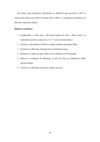 43
Em termos mais específicos, delimitamos os objectivos que associam os EP’s às
variáveis de critério em estudo e à relação entre os EPs e a o rendimento académico nos
diferentes elementos família.
Objetivos específicos:
1. Compreender o efeito que o EP percecionado por pais e filhos exerce no
rendimento escolar em alunos do 2.º e 3.º ciclo do ensino básico;
2. Analisar a concordância do EPs em díades familiares pais/mães-filhos
3. Verificar se o EP varia em função da escolaridade dos pais;
4. Perceber se a idade dos pais e filhos exerce influência no EP adotado;
5. Observar a existência de diferenças no EP com base no rendimento médio
mensal familiar;
6. Verificar se o EP difere consoante o género dos pais.
 
