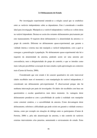 45
3.1 Delineamento do Estudo
Por investigação experimental entende-se a relação causal que se estabelece
entre as variáveis independentes sobre as dependentes. Este é considerado o modelo
ideal para investigação. Manipula-se a variável independente e verifica-se o efeito desta
na variável dependente. Destaca-se assim dos restantes delineamentos precisamente por
este manuseamento. O requisito deste delineamento é a aleatoriedade da amostra e o
grupo de controlo. Diferente no delineamento quase-experimental, que garante a
validade interna e externa mas não manipula a variável independente, com a qual se
consegue a generalização à população. No delineamento quase-experimental não há o
requisito da aleatoriedade da amostra, podendo assim ser uma amostra por
conveniência, nem a obrigatoriedade do grupo de controlo, o que se introduz como
mais-valia por possibilitar a execução de mais estudos e pela aproximação aos contextos
reais (Carmo & Ferreira, 2008).
Considerando que este estudo é de caracter quantitativo de corte transversal
(dados recolhidos num só momento) e sem manipulação da variável independente, é
considerado um delineamento pré-experimental. É observacional porque não há
nenhuma intervenção por parte do investigador. Os dados são recolhidos com base em
questionários e escalas quantitativos num único momento. As vantagens deste
delineamento prendem-se com a possibilidade de aceder à realidade sem manipular
como construir cenários, e a acessibilidade da amostra. Como desvantagem deste
delineamento, referimos a dificuldade que pode existir em garantir a validade externa e
interna, como por exemplo em situações de diálogo entre os participantes (Carmo &
Ferreira, 2008) e, pela não aleatorização da amostra, o não controlo de variáveis
externas intervenientes e/ou parasitas, aumentando o enviesamento do estudo. Estas
 