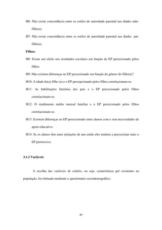 47
H6: Não existe concordância entre os estilos de autoridade parental nas díades mãe-
filho(a).
H7: Não existe concordância entre os estilos de autoridade parental nas díades pai-
filho(a).
Filhos:
H8: Existe um efeito nos resultados escolares em função do EP percecionado pelos
filhos.
H9: Não existem diferenças no EP percecionado em função do género do filho(a)?
H10: A idade do(a) filho (a) e o EP percepcionado pelos filhos correlacionam-se.
H11: As habilitações literárias dos pais e o EP percecionado pelos filhos
correlacionam-se.
H12: O rendimento médio mensal familiar e o EP percecionado pelos filhos
correlacionam-se.
H13: Existem diferenças no EP percecionado entre alunos com e sem necessidades de
apoio educativo.
H14: Se os alunos têm mais retenções de ano então eles tendem a percecionar mais o
EP permissivo.
3.1.2 Variáveis
A recolha das variáveis de critério, ou seja, caraterísticas pré existentes na
população, foi efetuada mediante o questionário sociodemográfico.
 