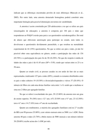 49
indicam que as diferenças encontradas provêm de reais diferenças (Marczyk et al.,
2005). Por outro lado, uma amostra demasiado homogénea poderá constituir uma
importante limitação pela possível diminuição em termos de variabilidade.
A amostra é assim constituída por 228 adolescentes e no que se refere aos pais
(encarregados de educação), a amostra é composta por 184 pais e mães que
responderam ao PAQ-P (versão para pais) e ao questionário sociodemográfico. Do total
de alunos que obtiveram autorização para participar no estudo, nem todos os
devolveram o questionário devidamente preenchido, o que resultou na mortalidade
experimental de 44 (19%) questionários. No que se refere aos pais e mães, já não foi
possível obter uma equivalência no género, sendo a participação das mães de 154
(83.70%) e a participação dos pais foi de 30 (16.30%). No que diz respeito à média de
idades das mães e pais é de 41.45 anos (DP = 5.95), sendo que variam entre os 23 e os
58 anos.
Quanto ao estado civil, as pessoas casadas ou em união de fato são as mais
representadas, totalizando 127 pais e mães (69%), estando os restantes distribuídos entre
os pais e mães solteiros 19 (10.30%) e divorciados/separados e viúvos 37 (20.10%). O
número de filhos em cada uma destas famílias varia entre 1 e 8, sendo que a mediana se
situa nos 2 filhos por agregado familiar.
No que se refere à escolaridade dos pais, 29 (15.80%) da amostra tem um grau
de ensino superior, 70 (38%) tem o 12.º ano, (47) 25.50% tem o 9.º ano, 23 (12.50%)
tem o 6.º ano e 14 (7.10%) tem o 4º ano de escolaridade.
Quanto aos rendimentos, a maioria dos agregados familiares está no 2.º escalão
do IRS com 99 pessoas (53.80%), com valores mensais entre os 500€ e os 1.420€. Desta
amostra 40 pais e mães (21.70%), obtém menos de 500€ mensais e um número inferior
38 (20.60%) recebe acima dos 1.430€ por mês.
 