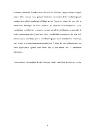 V
elementos da família, ficando a descodificação das atitudes e comportamentos dos pais
para os filhos sem que exista qualquer explicação ou conversa. Estes resultados podem
também ser explicados pela desejabilidade social. Quanto ao género dos pais, não se
observaram diferenças no estilo parental. As variáveis sociodemográficas idade,
escolaridade e rendimento económico exercem um efeito significativo na perceção de
estilos parentais dos pais. Quanto mais baixa a escolaridade e rendimento dos pais, mais
permissivos ou autoritários eles se consideram. Quanto maior o rendimento económico,
mais os pais se percepcionam como autoritativos. A idade dos pais também exerce um
efeito significativo. Quanto mais idade têm os pais menos eles se consideram
autoritários.
Palavra-chave: Parentalidade, Estilos Parentais; Díades pais-filhos, Rendimento escolar
 