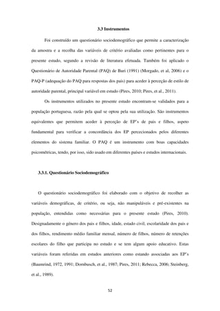 52
3.3 Instrumentos
Foi construído um questionário sociodemográfico que permite a caracterização
da amostra e a recolha das variáveis de critério avaliadas como pertinentes para o
presente estudo, segundo a revisão de literatura efetuada. Também foi aplicado o
Questionário de Autoridade Parental (PAQ) de Buri (1991) (Morgado, et al, 2006) e o
PAQ-P (adequação do PAQ para respostas dos pais) para aceder à perceção de estilo de
autoridade parental, principal variável em estudo (Pires, 2010; Pires, et al., 2011).
Os instrumentos utilizados no presente estudo encontram-se validados para a
população portuguesa, razão pela qual se optou pela sua utilização. São instrumentos
equivalentes que permitem aceder à perceção de EP’s de pais e filhos, aspeto
fundamental para verificar a concordância dos EP percecionados pelos diferentes
elementos do sistema familiar. O PAQ é um instrumento com boas capacidades
psicométricas, tendo, por isso, sido usado em diferentes países e estudos internacionais.
3.3.1. Questionário Sociodemográfico
O questionário sociodemográfico foi elaborado com o objetivo de recolher as
variáveis demográficas, de critério, ou seja, não manipuláveis e pré-existentes na
população, entendidas como necessárias para o presente estudo (Pires, 2010).
Designadamente o género dos pais e filhos, idade, estado civil, escolaridade dos pais e
dos filhos, rendimento médio familiar mensal, número de filhos, número de retenções
escolares do filho que participa no estudo e se tem algum apoio educativo. Estas
variáveis foram referidas em estudos anteriores como estando associadas aos EP’s
(Baumrind, 1972, 1991; Dornbusch, et al., 1987; Pires, 2011; Rebecca, 2006; Steinberg,
et al., 1989).
 