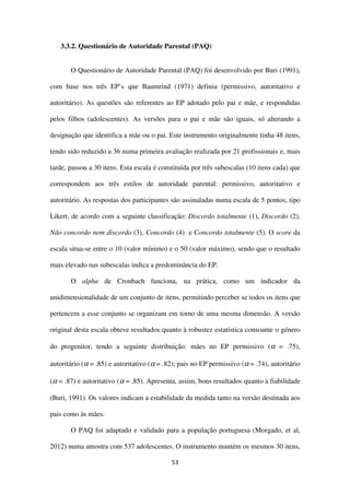 53
3.3.2. Questionário de Autoridade Parental (PAQ)
O Questionário de Autoridade Parental (PAQ) foi desenvolvido por Buri (1991),
com base nos três EP’s que Baumrind (1971) definiu (permissivo, autoritativo e
autoritário). As questões são referentes ao EP adotado pelo pai e mãe, e respondidas
pelos filhos (adolescentes). As versões para o pai e mãe são iguais, só alterando a
designação que identifica a mãe ou o pai. Este instrumento originalmente tinha 48 itens,
tendo sido reduzido a 36 numa primeira avaliação realizada por 21 profissionais e, mais
tarde, passou a 30 itens. Esta escala é constituída por três subescalas (10 itens cada) que
correspondem aos três estilos de autoridade parental: permissivo, autoritativo e
autoritário. As respostas dos participantes são assinaladas numa escala de 5 pontos, tipo
Likert, de acordo com a seguinte classificação: Discordo totalmente (1), Discordo (2),
Não concordo nem discordo (3), Concordo (4) e Concordo totalmente (5). O score da
escala situa-se entre o 10 (valor mínimo) e o 50 (valor máximo), sendo que o resultado
mais elevado nas subescalas indica a predominância do EP.
O alpha de Cronbach funciona, na prática, como um indicador da
unidimensionalidade de um conjunto de itens, permitindo perceber se todos os itens que
pertencem a esse conjunto se organizam em torno de uma mesma dimensão. A versão
original desta escala obteve resultados quanto à robustez estatística consoante o género
do progenitor, tendo a seguinte distribuição: mães no EP permissivo (α = .75),
autoritário (α = .85) e autoritativo (α = .82); pais no EP permissivo (α = .74), autoritário
(α = .87) e autoritativo (α = .85). Apresenta, assim, bons resultados quanto à fiabilidade
(Buri, 1991). Os valores indicam a estabilidade da medida tanto na versão destinada aos
pais como às mães.
O PAQ foi adaptado e validado para a população portuguesa (Morgado, et al,
2012) numa amostra com 537 adolescentes. O instrumento mantém os mesmos 30 itens,
 