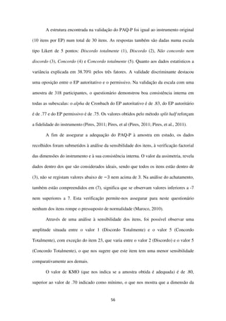 56
A estrutura encontrada na validação do PAQ-P foi igual ao instrumento original
(10 itens por EP) num total de 30 itens. As respostas também são dadas numa escala
tipo Likert de 5 pontos: Discordo totalmente (1), Discordo (2), Não concordo nem
discordo (3), Concordo (4) e Concordo totalmente (5). Quanto aos dados estatísticos a
variância explicada em 38.70% pelos três fatores. A validade discriminante destacou
uma oposição entre o EP autoritativo e o permissivo. Na validação da escala com uma
amostra de 318 participantes, o questionário demonstrou boa consistência interna em
todas as subescalas: o alpha de Cronbach do EP autoritativo é de .83, do EP autoritário
é de .77 e do EP permissivo é de .75. Os valores obtidos pelo método split half reforçam
a fidelidade do instrumento (Pires, 2011; Pires, et al (Pires, 2011; Pires, et al., 2011).
A fim de assegurar a adequação do PAQ-P à amostra em estudo, os dados
recolhidos foram submetidos à análise da sensibilidade dos itens, à verificação factorial
das dimensões do instrumento e à sua consistência interna. O valor da assimetria, revela
dados dentro dos que são considerados ideais, sendo que todos os itens estão dentro de
(3), não se registam valores abaixo de −3 nem acima de 3. Na análise do achatamento,
também estão compreendidos em (7), significa que se observam valores inferiores a -7
nem superiores a 7. Esta verificação permite-nos assegurar para neste questionário
nenhum dos itens rompe o pressuposto de normalidade (Maroco, 2010).
Através de uma análise à sensibilidade dos itens, foi possível observar uma
amplitude situada entre o valor 1 (Discordo Totalmente) e o valor 5 (Concordo
Totalmente), com exceção do item 23, que varia entre o valor 2 (Discordo) e o valor 5
(Concordo Totalmente), o que nos sugere que este item tem uma menor sensibilidade
comparativamente aos demais.
O valor de KMO (que nos indica se a amostra obtida é adequada) é de .80,
superior ao valor de .70 indicado como mínimo, o que nos mostra que a dimensão da
 