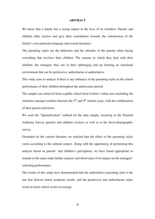 VI
ABSTRACT
We know that a family has a strong impact in the lives of its members. Parents and
children alike receive and give their contribution towards the construction of the
family’s own particular language and overall dynamics.
The parenting styles are the behaviors and the attitudes of the parents when facing
everything that involves their children. The manner in which they deal with their
children, the strategies they use in their upbringing end up forming an emotional
environment that can be permissive, authoritarian or authoritative.
This study aims to analyze if there is any influence of the parenting styles in the school
performance of their children throughout the adolescence period.
The sample was retrieved from a public school from Lisbon’s urban area (including the
outskirts) amongst students between the 5th
and 9th
scholar years, with the collaboration
of their parents and tutors.
We used the “Quantification” method for the data sample, recurring to the Parental
Authority Survey (parents and children version) as well as to the Socio-demographic
survey.
Grounded on the current literature we realized that the effect of the parenting styles
varies according to the cultural context. Along with the opportunity of performing this
analysis based on parents’ and children’s perceptions, we have found appropriate to
include in the same study further analysis and observance of its impact on the teenagers’
schooling performance.
The results of this study have demonstrated that the authoritative parenting style is the
one that delivers better academic results, and the permissive and authoritarian styles
result in lower school scores in average.
 