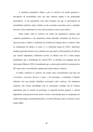 60
A estatística paramétrica obriga a que as variáveis em estudo garantam o
pressuposto da normalidade, estes são mais robustos quanto à sua propriedade
psicométrica. A não paramétrica serve para situações em que os pressupostos da
normalidade estatística sejam violados ou das assunções necessárias para a condução
dos testes. Estes manifestam-se como menos potentes e mais conservadores.
Neste estudo, onde as variáveis em estudo são quantitativas optamos pela
estatística paramétrica e não paramétrica foram utilizadas correlações de Pearson e
Spearman para a análise e verificação da existência de relação entre as variáveis. Para
as comparações de médias, os testes t e o coeficiente kappa de Cohen. Aplicamos
também regressões lineares com o método enter para aferir o efeito preditivo dos EPs na
que variável dependente, rendimento escolar. O método enter foi o eleito porque
pretendemos que a distribuição da variável EP’s se distribua sem qualquer tipo de
intervenção (Maroco, 2010). Considerando que a cultura pode interferir na perceção dos
EP’s bem como a sua influência, optámos por incluir todas as variáveis.
A análise estatística às variáveis em estudo serão essencialmente com base em
correlações, regressões lineares e testes t. Na psicologia, a correlação é bastante
utilizada visto que permite identificar associações entre variáveis. Tal tratamento
estatístico não estima causalidades mas as associações extraídas são de extrema
importância para os estudos da psicologia. A regressão permite predizer a variável
dependente, sendo possível testar teorias. O teste t está indicado para as comparações de
médias entre grupos, permitindo perceber se existem diferenças entre os mesmos ou não
(Field, 2009).
 