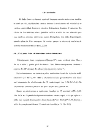 62
4.1 - Resultados
Os dados foram previamente sujeitos à limpeza e correção, assim como à análise
de dados em falta, recomendada, a fim de diminuir o enviesamento dos resultados e de
verificar a necessidade de recurso a técnicas de imputação de dados. O tratamento dos
valores em falta (missing values), permitiu verificar a média de cada subescala para
cada sujeito da amostra e utilizou-se a técnica de imputação pela média do participante
naquela subescala. Este tratamento foi possível porque o número de ausências de
respostas foram muito baixos (Field, 2009).
4.1.1. EP’s pais e filhos – Correlações e estatística descritiva
Primeiramente, foram extraídas as médias dos EP’s para a versão de pais e filhos a
fim de se obter o quadro geral da amostra. Desta forma conseguiremos conhecer a
perceção dos EP’s dos pais dos adolescentes da amostra (tabela 7).
Predominantemente, na versão dos pais a média mais elevada foi registada no EP
autoritativo (M= 42.74; DP= 4.58). O EP permissivo foi o que se observou com média
mais baixa dentro das três dimensões dos EP versão dos pais (M= 21.34; DP= 5.03). No
EP autoritário a média da perceção dos pais é de (M= 30.53; DP= 6.95).
Quanto aos adolescentes, a média mais elevada é no EP autoritativo (M= 36.90;
DP= 5.65). No EP permissivo igualmente como na versão dos pais, foi o que registou a
média mais reduzida dentro das três dimensões dos EP (M= 26.79; DP= 6.30). Por fim a
média da perceção dos filhos no EP autoritário é de (M= 34.19; DP= 5.92).
 