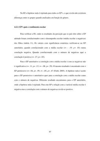 67
Na H2 a hipótese nula é rejeitada para todos os EP’s, o que revela não existirem
diferenças entre os grupos quando analisados em função do género.
4.2.3. EP’s pais e rendimento escolar
Para verificar a H1, onde os resultados da perceção que os pais têm sobre o EP
adotado foram correlacionados com o desempenho escolar (média escolar e negativas)
dos filhos (tabela 11). Os valores com significância estatística verificam-se no EP
autoritário, quando correlacionado com a média escolar (r= - .19; p= .01) numa
correlação negativa. Quando correlacionado com o número de negativas aqui a
correlação é positiva (r= .17; p= .03).
Para o EP autoritativo a correlação com a média escolar e com as negativas não
é significativa (r= .11, p= .13; r= -.08, p= .29). O mesmo resultado é encontrado com o
EP permissivo (r= .04, p= .59; r= -.05, p= .47 (Field, 2005). A hipótese nula é aceite
para o EP permissivo e autoritativo quer para a correlação com a média escolar como
com o número de negativas. Diferente resultado encontramos para o EP autoritário,
onde a hipótese nula é rejeitada. Para este EP a relação com a variável média escolar é
negativa mas a correlação com o número de negativas revela-se positivo.
 