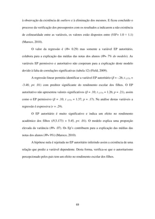 69
à observação da existência de outliers e à eliminação dos mesmos. E ficou concluído o
processo da verificação dos pressupostos com os resultados a indicarem a não existência
de colinearidade entre as variáveis, os valores estão dispostos entre (VIF= 1.0 ≈ 1.1)
(Maroco, 2010).
O valor da regressão é (R= 0.29) mas somente a variável EP autoritário,
colabora para a explicação das médias das notas dos alunos (R²= 7% do modelo). As
variáveis EP permissivo e autoritativo não cooperam para a explicação deste modelo
devido à falta de correlações significativas (tabela 12) (Field, 2009).
A regressão linear permitiu identificar a variável EP autoritário (β = -.26; t (173) =
-3.48; p< .01) com preditor significante do rendimento escolar dos filhos. O EP
autoritativo não apresentou valores significativos (β = .10; t (173) = 1.26; p = .21), assim
como o EP permissivo (β = .10; t (173) = 1.37; p = .17). Na análise destas variáveis a
regressão é expressiva (r = .29).
O EP autoritário é muito significativo e indica um efeito no rendimento
académico dos filhos (F(3.173) = 5.45, p< .01). O modelo explica uma proporção
elevada da variância (R²= .07). Os Ep’s contribuem para a explicação das médias das
notas dos alunos (R²= 9%) (Maroco, 2010).
A hipótese nula é rejeitada no EP autoritário inferindo assim a existência de uma
relação que prediz a variável dependente. Desta forma, verifica-se que o autoritarismo
percepcionado pelos pais tem um efeito no rendimento escolar dos filhos.
 