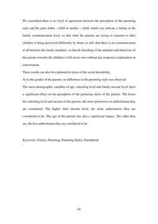 VII
We concluded there is no level of agreement between the perception of the parenting
style and the pairs father - child or mother – child, which can indicate a failure at the
family communication level, so that what the parents are trying to transmit to their
children is being perceived differently by them, or still, that there is no communication
at all between the family members, so that de decoding of the attitudes and behaviors of
the parents towards the children is left on its own without any respective explanation or
conversation.
These results can also be explained in terms of the social desirability.
As to the gender of the parents, no difference in the parenting style was observed.
The socio-demographic variables of age, schooling level and family income level, have
a significant effect on the perception of the parenting styles of the parents. The lower
the schooling level and income of the parents, the more permissive or authoritarian they
are considered. The higher their income level, the more authoritative they are
considered to be. The age of the parents has also a significant impact. The older they
are, the less authoritarian they are considered to be.
Keywords: Family, Parenting, Parenting Styles, Parenthood
.
 