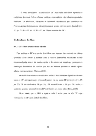 73
Tal como procedemos na análise dos EP’s nas díades mãe-filho, repetimos o
coeficiente Kappa de Cohen, a fim de verificar a concordância e de validar os resultados
anteriores. Os resultados, certificam os resultados encontrados pela correlação de
Pearson, porque informam que não existe grau de acordo entre os scores da díade (k =
.02, p> .05; k = -.03, p> .05; k = -.00, p> .05) em nenhum dos EP’s.
4.4. Resultados dos filhos
4.4.1. EP’s filhos e variáveis de critério
Para analisar os EP’s na versão dos filhos com algumas das variáveis de critério
apontadas neste estudo, e também com a variável dependente rendimento escolar
operacionalizada através da média escolar e do número de negativas, recorremos à
correlação paramétrica de Pearson que nos irá permitir perceber se existe alguma
relação entre as variáveis (Maroco, 2010).
Os resultados encontrados revelam a ausência de correlações significativas entre
todos os EP’s percepcionados pelos adolescentes e a sua idade: EP permissivo (r= .07;
p= .32); EP autoritativo (r= .01; p= .93); EP autoritário (r= - . 08; p= .29). Assim, a
idade não aparenta ter um efeito nos EP’s atribuídos aos pais e mães. (Field, 2005).
Deste modo, para a H10 a hipótese nula é aceite para os três EP’s que
correlaciona os EP’s com a idade dos filhos.
 