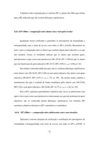 77
A hipótese nula é rejeitada para as variáveis EP’s e género dos filhos que remete
para a H9, indicando que não existem diferenças significativas.
4.4.3. EP’s filhos – comparação entre alunos com e sem apoio escolar
Igualmente foram verificados e garantidos os pressupostos de normalidade e
homogeneidade com o (teste de Levene com todos os EP’s, p>0.05). Recorremos ao
teste t, para a comparação entre os alunos que recebem algum apoio educativo e os que
não recebem. Assim, os resultados indicam que os alunos que recebem apoio,
percepcionam os pais como mais permissivos (M= 29.18; DP = 5.80) do que os alunos
que não beneficiam de apoio educativo (M= 25.33; DP= 4.99) (t (179) = 4.06; p< .01).
Em relação à autoritatividade dos pais, não se verificam diferenças significativas
entre alunos com (M=36.93; DP= 5.60) ou sem apoio educativo dos alunos com apoio
educativo (M=36.67; DP= 6.07) (t (179) = .27; p> .05). Do mesmo modo, também o
autoritarismo dos pais é avaliado de forma semelhante pelos alunos com (M=33.09;
DP=7.26) e sem apoio educativo. (M=34.68; DP = 6.77) (t (179) = -1.62; p> .05).
Para a H13, rejeitamos parcialmente a hipótese nula, isto é, os adolescentes com
apoio vêm os pais como mais permissivos relativamente aos que não usufruem de apoio
educativo, não se verificando porém diferenças significativas nos restantes EPs
aceitamos a hipótese nula para os EP’s autoritativos e autoritários.
4.4.4. EP’s filhos – – comparação entre adolescentes com e sem retenções
Aplicamos o mesmo principio da verificação e acreditação dos pressupostos de
normalidade e homogeneidade com (teste de Levene com todos os EP’s, p>0.05). A
 