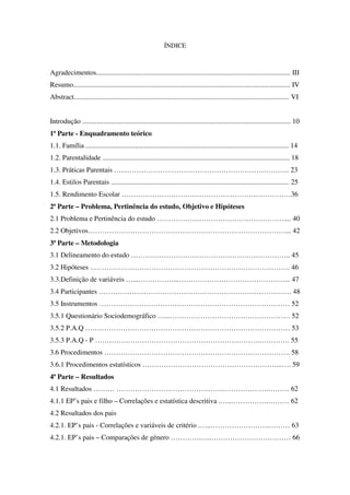 ÍNDICE
Agradecimentos.............................................................................................................. III
Resumo........................................................................................................................... IV
Abstract.......................................................................................................................... VI
Introdução ...................................................................................................................... 10
1ª Parte - Enquadramento teórico
1.1. Família ................................................................................................................... 14
1.2. Parentalidade .......................................................................................................... 18
1.3. Práticas Parentais …..……………………………………………………………. 23
1.4. Estilos Parentais ..................................................................................................... 25
1.5. Rendimento Escolar ………………………………………………………………36
2ª Parte – Problema, Pertinência do estudo, Objetivo e Hipóteses
2.1 Problema e Pertinência do estudo ……………………………………………….... 40
2.2 Objetivos…………………………………………………………………………... 42
3ª Parte – Metodologia
3.1 Delineamento do estudo ………………………………………………………….. 45
3.2 Hipóteses …………………………………………………………………………. 46
3.3.Definição de variáveis …...……………...………………………………………... 47
3.4 Participantes ………………………………………………………………………. 48
3.5 Instrumentos ……………………………………………………………………… 52
3.5.1 Questionário Sociodemográfico …...…………………………………………… 52
3.5.2 P.A.Q …………………………………………………………………………… 53
3.5.3 P.A.Q - P …………………………………………………………….…………. 55
3.6 Procedimentos ……………………………………………………………………. 58
3.6.1 Procedimentos estatísticos …………………………………………………...…. 59
4ª Parte – Resultados
4.1 Resultados ……… ……………………………………….……………….……… 62
4.1.1 EP’s pais e filho – Correlações e estatística descritiva .…..…………….……… 62
4.2 Resultados dos pais
4.2.1. EP’s pais - Correlações e variáveis de critério .…..…………………….……… 63
4.2.1. EP’s pais – Comparações de género ………….…..…………………….……… 66
 