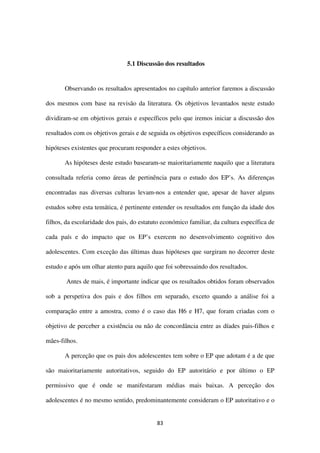 83
5.1 Discussão dos resultados
Observando os resultados apresentados no capítulo anterior faremos a discussão
dos mesmos com base na revisão da literatura. Os objetivos levantados neste estudo
dividiram-se em objetivos gerais e específicos pelo que iremos iniciar a discussão dos
resultados com os objetivos gerais e de seguida os objetivos específicos considerando as
hipóteses existentes que procuram responder a estes objetivos.
As hipóteses deste estudo basearam-se maioritariamente naquilo que a literatura
consultada referia como áreas de pertinência para o estudo dos EP’s. As diferenças
encontradas nas diversas culturas levam-nos a entender que, apesar de haver alguns
estudos sobre esta temática, é pertinente entender os resultados em função da idade dos
filhos, da escolaridade dos pais, do estatuto económico familiar, da cultura específica de
cada país e do impacto que os EP’s exercem no desenvolvimento cognitivo dos
adolescentes. Com exceção das últimas duas hipóteses que surgiram no decorrer deste
estudo e após um olhar atento para aquilo que foi sobressaindo dos resultados.
Antes de mais, é importante indicar que os resultados obtidos foram observados
sob a perspetiva dos pais e dos filhos em separado, exceto quando a análise foi a
comparação entre a amostra, como é o caso das H6 e H7, que foram criadas com o
objetivo de perceber a existência ou não de concordância entre as díades pais-filhos e
mães-filhos.
A perceção que os pais dos adolescentes tem sobre o EP que adotam é a de que
são maioritariamente autoritativos, seguido do EP autoritário e por último o EP
permissivo que é onde se manifestaram médias mais baixas. A perceção dos
adolescentes é no mesmo sentido, predominantemente consideram o EP autoritativo e o
 
