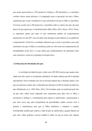 84
que menos percecionam é o EP permissivo. Embora, o EP autoritativo e o autoritário
revelam valores muito próximos. A comparação entre as perceções dos pais e filhos,
manifestam que os pais consideram-se mais autoritativos do que os filhos os percebem.
O inverso sucede com o EP permissivo e autoritário onde os valores dos pais são mais
baixos do que aquilo que é considerado pelos filhos (Pires, 2011; Soares, 2012). Torna-
se importante repetir que todos os pais manifestam padrões de comportamento
pertencentes aos três EP’s mas um deles toma destaque ou prevalência no seu padrão de
comportamento. O fato de os resultados indicarem que os pais se percebem como mais
autoritativos do que os filhos os consideram, pode ser visto como um comportamento de
desejabilidade social. Isto é, os pais sabem que comportamentos são apontados como
mais aceitáveis e como tal, respondem em função disso.
5.2 Discussão dos Resultados dos pais
A correlação da idade dos pais e mães com o EP (H3) mostrou que, quanto mais
idade estes têm, menos se consideram autoritários. Os dados indicam que H3 é rejeitada
parcialmente. Estes resultados não vão ao encontro daquilo que a literatura indica, visto
que em anteriores estudos não se identificaram alterações no EP em função da idade dos
pais (Dornbusch, et al., 1987; Pires, 2011). Tal resultado, pode ser justificado pelo fato
de pais mais velhos terem adquirido mais experiência para lidar com os filhos e
procurarem o diálogo e o entendimento para educar os adolescentes, contrariamente a
pais mais novos que, pela inexperiência da parentalidade, podem recorrer mais à
punição e autoritarismo para que os filhos obedeçam e cumpram o exigido.
Considerando também que estamos a falar de pais de adolescentes, quando falamos de
pais mais velhos podemos associar também à idade em que já existe mais alguma
 