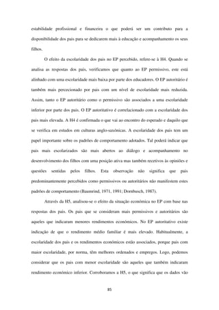 85
estabilidade profissional e financeira o que poderá ser um contributo para a
disponibilidade dos pais para se dedicarem mais à educação e acompanhamento os seus
filhos.
O efeito da escolaridade dos pais no EP percebido, refere-se à H4. Quando se
analisa as respostas dos pais, verificamos que quanto ao EP permissivo, este está
alinhado com uma escolaridade mais baixa por parte dos educadores. O EP autoritário é
também mais percecionado por pais com um nível de escolaridade mais reduzida.
Assim, tanto o EP autoritário como o permissivo são associados a uma escolaridade
inferior por parte dos pais. O EP autoritativo é correlacionado com a escolaridade dos
pais mais elevada. A H4 é confirmada o que vai ao encontro do esperado e daquilo que
se verifica em estudos em culturas anglo-saxónicas. A escolaridade dos pais tem um
papel importante sobre os padrões de comportamento adotados. Tal poderá indicar que
pais mais escolarizados são mais abertos ao diálogo e acompanhamento no
desenvolvimento dos filhos com uma posição ativa mas também recetivos às opiniões e
questões sentidas pelos filhos. Esta observação não significa que pais
predominantemente percebidos como permissivos ou autoritários não manifestem estes
padrões de comportamento (Baumrind, 1971, 1991; Dornbusch, 1987).
Através da H5, analisou-se o efeito da situação económica no EP com base nas
respostas dos pais. Os pais que se consideram mais permissivos e autoritários são
aqueles que indicaram menores rendimentos económicos. No EP autoritativo existe
indicação de que o rendimento médio familiar é mais elevado. Habitualmente, a
escolaridade dos pais e os rendimentos económicos estão associados, porque pais com
maior escolaridade, por norma, têm melhores ordenados e empregos. Logo, podemos
considerar que os pais com menor escolaridade são aqueles que também indicaram
rendimento económico inferior. Corroboramos a H5, o que significa que os dados vão
 