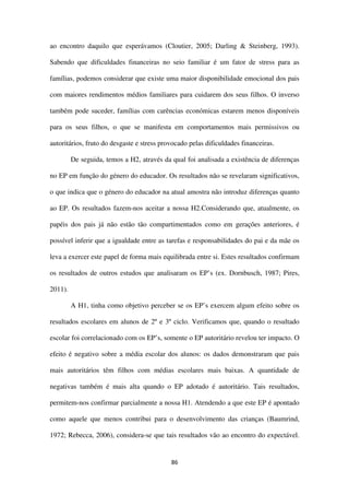 86
ao encontro daquilo que esperávamos (Cloutier, 2005; Darling & Steinberg, 1993).
Sabendo que dificuldades financeiras no seio familiar é um fator de stress para as
famílias, podemos considerar que existe uma maior disponibilidade emocional dos pais
com maiores rendimentos médios familiares para cuidarem dos seus filhos. O inverso
também pode suceder, famílias com carências económicas estarem menos disponíveis
para os seus filhos, o que se manifesta em comportamentos mais permissivos ou
autoritários, fruto do desgaste e stress provocado pelas dificuldades financeiras.
De seguida, temos a H2, através da qual foi analisada a existência de diferenças
no EP em função do género do educador. Os resultados não se revelaram significativos,
o que indica que o género do educador na atual amostra não introduz diferenças quanto
ao EP. Os resultados fazem-nos aceitar a nossa H2.Considerando que, atualmente, os
papéis dos pais já não estão tão compartimentados como em gerações anteriores, é
possível inferir que a igualdade entre as tarefas e responsabilidades do pai e da mãe os
leva a exercer este papel de forma mais equilibrada entre si. Estes resultados confirmam
os resultados de outros estudos que analisaram os EP’s (ex. Dornbusch, 1987; Pires,
2011).
A H1, tinha como objetivo perceber se os EP’s exercem algum efeito sobre os
resultados escolares em alunos de 2º e 3º ciclo. Verificamos que, quando o resultado
escolar foi correlacionado com os EP’s, somente o EP autoritário revelou ter impacto. O
efeito é negativo sobre a média escolar dos alunos: os dados demonstraram que pais
mais autoritários têm filhos com médias escolares mais baixas. A quantidade de
negativas também é mais alta quando o EP adotado é autoritário. Tais resultados,
permitem-nos confirmar parcialmente a nossa H1. Atendendo a que este EP é apontado
como aquele que menos contribui para o desenvolvimento das crianças (Baumrind,
1972; Rebecca, 2006), considera-se que tais resultados vão ao encontro do expectável.
 