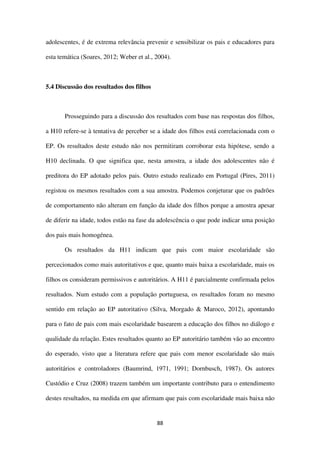 88
adolescentes, é de extrema relevância prevenir e sensibilizar os pais e educadores para
esta temática (Soares, 2012; Weber et al., 2004).
5.4 Discussão dos resultados dos filhos
Prosseguindo para a discussão dos resultados com base nas respostas dos filhos,
a H10 refere-se à tentativa de perceber se a idade dos filhos está correlacionada com o
EP. Os resultados deste estudo não nos permitiram corroborar esta hipótese, sendo a
H10 declinada. O que significa que, nesta amostra, a idade dos adolescentes não é
preditora do EP adotado pelos pais. Outro estudo realizado em Portugal (Pires, 2011)
registou os mesmos resultados com a sua amostra. Podemos conjeturar que os padrões
de comportamento não alteram em função da idade dos filhos porque a amostra apesar
de diferir na idade, todos estão na fase da adolescência o que pode indicar uma posição
dos pais mais homogénea.
Os resultados da H11 indicam que pais com maior escolaridade são
percecionados como mais autoritativos e que, quanto mais baixa a escolaridade, mais os
filhos os consideram permissivos e autoritários. A H11 é parcialmente confirmada pelos
resultados. Num estudo com a população portuguesa, os resultados foram no mesmo
sentido em relação ao EP autoritativo (Silva, Morgado & Maroco, 2012), apontando
para o fato de pais com mais escolaridade basearem a educação dos filhos no diálogo e
qualidade da relação. Estes resultados quanto ao EP autoritário também vão ao encontro
do esperado, visto que a literatura refere que pais com menor escolaridade são mais
autoritários e controladores (Baumrind, 1971, 1991; Dornbusch, 1987). Os autores
Custódio e Cruz (2008) trazem também um importante contributo para o entendimento
destes resultados, na medida em que afirmam que pais com escolaridade mais baixa não
 