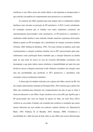 89
clarificam os seus filhos acerca das tarefas diárias e não legitimam as desaprovações o
que coincide com padrões de comportamento mais permissivos ou autoritários.
As respostas dos filhos apontam para uma relação entre os rendimentos médios
familiares mais elevados na perceção do EP autoritativo. A H12 é assim corroborada.
Os resultados mostram que as famílias com maior rendimento económico são
maioritariamente percecionados como autoritativos, no EP permissivo e autoritário o
rendimento médio familiar é mais reduzido. Estudos anteriores registaram observações
idênticas quanto ao EP investigado sob a interferência da situação económica familiar
(Cloutier, 2005; Darling & Steinberg, 1993). Tal como referido na hipótese atrás onde
correlacionamos a situação económica familiar com os EP’s percecionados pelos pais,
reafirmamos como justificação destes resultados que, a situação financeira na família
pode ser uma fonte de stresse no caso de existirem dificuldades económicas e/ou
desemprego o que pode indicar menos tolerância e disponibilidade por parte dos pais
devido ao stresse e desgaste emocional vivido. Podemos considerar esta situação como
uma das possibilidades que justificam os EP’s permissivos e autoritários mais
associados a baixos rendimentos familiares.
A observação foi também realizada com o género dos filhos, através da H9. Um
dos estudos anteriormente realizado em Portugal (Pires, 2011) afirmou que o género dos
filhos não contribuía para alterações dos comportamentos dos pais no que se refere à
forma de educarem os seus filhos. O que corrobora com a nossa H9, que significa que o
EP percecionado não varia em função do género do filho, tal como Pires (2011)
verificou no seu estudo. Contudo, este resultado não confirma os resultados que outros
autores obtiveram nos seus estudos em contextos culturais distintos (ex. Baumrind &
Black, 1967; Feldman, R. & Masalha, 2010; Smetana, 2000). Considera-se a
possibilidade de o olhar dos pais de hoje sobre os seus filhos não exercer diferenciação
 