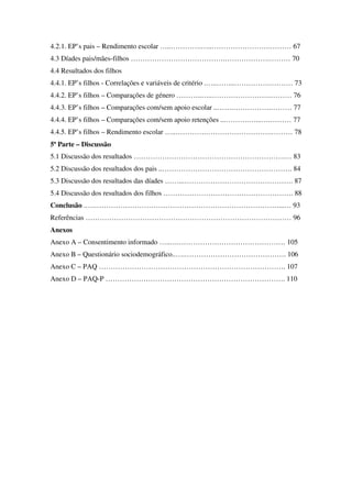 4.2.1. EP’s pais – Rendimento escolar …..………….…..…………………….……… 67
4.3 Díades pais/mães-filhos ………………………………….……………….……… 70
4.4 Resultados dos filhos
4.4.1. EP’s filhos - Correlações e variáveis de critério .…..……..…………….……… 73
4.4.2. EP’s filhos – Comparações de género ………..…..…………………….……… 76
4.4.3. EP’s filhos – Comparações com/sem apoio escolar ..…….…………….……… 77
4.4.4. EP’s filhos – Comparações com/sem apoio retenções ...……….…...….……… 77
4.4.5. EP’s filhos – Rendimento escolar …..………….……………………….……… 78
5ª Parte – Discussão
5.1 Discussão dos resultados ……………………………………………………….… 83
5.2 Discussão dos resultados dos pais ..………………………………………………. 84
5.3 Discussão dos resultados das díades ……...………………………………………. 87
5.4 Discussão dos resultados dos filhos ………………………………………………. 88
Conclusão .….……………………………………………………………………...… 93
Referências …………………………………………………………………………… 96
Anexos
Anexo A – Consentimento informado …..….……………………………………… 105
Anexo B – Questionário sociodemográfico..….……………………………………. 106
Anexo C – PAQ ……………………………………………………………………. 107
Anexo D – PAQ-P …………………………………………………………………. 110
 