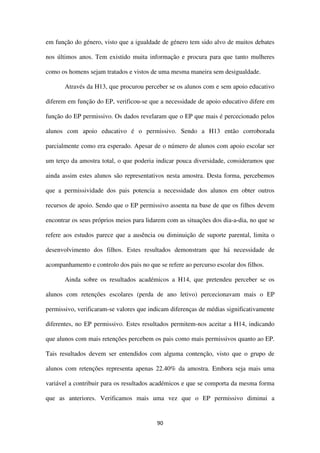 90
em função do género, visto que a igualdade de género tem sido alvo de muitos debates
nos últimos anos. Tem existido muita informação e procura para que tanto mulheres
como os homens sejam tratados e vistos de uma mesma maneira sem desigualdade.
Através da H13, que procurou perceber se os alunos com e sem apoio educativo
diferem em função do EP, verificou-se que a necessidade de apoio educativo difere em
função do EP permissivo. Os dados revelaram que o EP que mais é percecionado pelos
alunos com apoio educativo é o permissivo. Sendo a H13 então corroborada
parcialmente como era esperado. Apesar de o número de alunos com apoio escolar ser
um terço da amostra total, o que poderia indicar pouca diversidade, consideramos que
ainda assim estes alunos são representativos nesta amostra. Desta forma, percebemos
que a permissividade dos pais potencia a necessidade dos alunos em obter outros
recursos de apoio. Sendo que o EP permissivo assenta na base de que os filhos devem
encontrar os seus próprios meios para lidarem com as situações dos dia-a-dia, no que se
refere aos estudos parece que a ausência ou diminuição de suporte parental, limita o
desenvolvimento dos filhos. Estes resultados demonstram que há necessidade de
acompanhamento e controlo dos pais no que se refere ao percurso escolar dos filhos.
Ainda sobre os resultados académicos a H14, que pretendeu perceber se os
alunos com retenções escolares (perda de ano letivo) percecionavam mais o EP
permissivo, verificaram-se valores que indicam diferenças de médias significativamente
diferentes, no EP permissivo. Estes resultados permitem-nos aceitar a H14, indicando
que alunos com mais retenções percebem os pais como mais permissivos quanto ao EP.
Tais resultados devem ser entendidos com alguma contenção, visto que o grupo de
alunos com retenções representa apenas 22.40% da amostra. Embora seja mais uma
variável a contribuir para os resultados académicos e que se comporta da mesma forma
que as anteriores. Verificamos mais uma vez que o EP permissivo diminui a
 