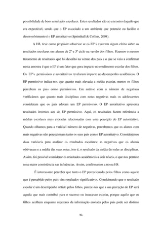 91
possibilidade de bons resultados escolares. Estes resultados vão ao encontro daquilo que
era expectável, sendo que o EP associado a um ambiente que potencie ou facilite o
desenvolvimento é o EP autoritativo (Sprinthall & Collins, 2008).
A H8, teve como propósito observar se os EP’s exercem algum efeito sobre os
resultados escolares em alunos de 2º e 3º ciclo na versão dos filhos. Fizemos o mesmo
tratamento de resultados que foi descrito na versão dos pais e o que se veio a confirmar
nesta amostra é que o EP é um fator que gera impacto no rendimento escolar dos filhos.
Os EP’s permissivos e autoritativos revelaram impacto no desempenho académicos. O
EP permissivo indica-nos que quanto mais elevada a média escolar, menos os filhos
percebem os pais como permissivos. Em análise com o número de negativas
verificámos que quanto mais disciplinas com notas negativas mais os adolescentes
consideram que os pais adotam um EP permissivo. O EP autoritativo apresenta
resultados inversos aos do EP permissivo. Aqui, os resultados fazem referência a
médias escolares mais elevadas relacionadas com uma perceção do EP autoritativo.
Quando olhamos para a variável número de negativas, percebemos que os alunos com
mais negativas não percecionam tanto os seus pais com o EP autoritativo. Considerámos
duas variáveis para analisar os resultados escolares: as negativas que os alunos
obtiveram e a média das suas notas, isto é, o resultado da média de todas as disciplinas.
Assim, foi possível considerar os resultados académicos a dois níveis, o que nos permite
uma maior consistência nas inferências. Assim, confirmamos a nossa H8.
É interessante perceber que tanto o EP percecionado pelos filhos como aquele
que é percebido pelos pais têm resultados significativos. Considerando que o resultado
escolar é um desempenho obtido pelos filhos, parece-nos que a sua perceção do EP será
aquela que mais contribui para o sucesso ou insucesso escolar, porque aquilo que os
filhos acolhem enquanto recetores da informação enviada pelos pais pode ser distinto
 