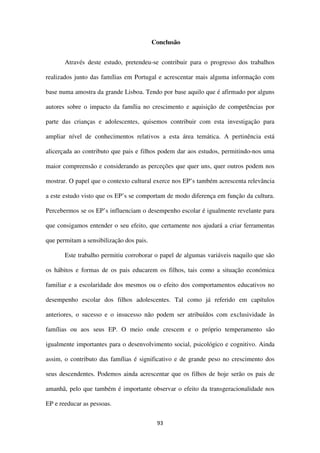 93
Conclusão
Através deste estudo, pretendeu-se contribuir para o progresso dos trabalhos
realizados junto das famílias em Portugal e acrescentar mais alguma informação com
base numa amostra da grande Lisboa. Tendo por base aquilo que é afirmado por alguns
autores sobre o impacto da família no crescimento e aquisição de competências por
parte das crianças e adolescentes, quisemos contribuir com esta investigação para
ampliar nível de conhecimentos relativos a esta área temática. A pertinência está
alicerçada ao contributo que pais e filhos podem dar aos estudos, permitindo-nos uma
maior compreensão e considerando as perceções que quer uns, quer outros podem nos
mostrar. O papel que o contexto cultural exerce nos EP’s também acrescenta relevância
a este estudo visto que os EP’s se comportam de modo diferença em função da cultura.
Percebermos se os EP’s influenciam o desempenho escolar é igualmente revelante para
que consigamos entender o seu efeito, que certamente nos ajudará a criar ferramentas
que permitam a sensibilização dos pais.
Este trabalho permitiu corroborar o papel de algumas variáveis naquilo que são
os hábitos e formas de os pais educarem os filhos, tais como a situação económica
familiar e a escolaridade dos mesmos ou o efeito dos comportamentos educativos no
desempenho escolar dos filhos adolescentes. Tal como já referido em capítulos
anteriores, o sucesso e o insucesso não podem ser atribuídos com exclusividade às
famílias ou aos seus EP. O meio onde crescem e o próprio temperamento são
igualmente importantes para o desenvolvimento social, psicológico e cognitivo. Ainda
assim, o contributo das famílias é significativo e de grande peso no crescimento dos
seus descendentes. Podemos ainda acrescentar que os filhos de hoje serão os pais de
amanhã, pelo que também é importante observar o efeito da transgeracionalidade nos
EP e reeducar as pessoas.
 