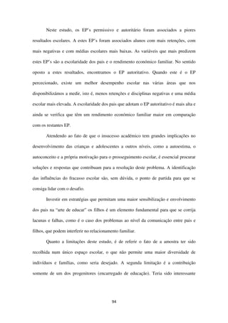 94
Neste estudo, os EP’s permissivo e autoritário foram associados a piores
resultados escolares. A estes EP’s foram associados alunos com mais retenções, com
mais negativas e com médias escolares mais baixas. As variáveis que mais predizem
estes EP’s são a escolaridade dos pais e o rendimento económico familiar. No sentido
oposto a estes resultados, encontramos o EP autoritativo. Quando este é o EP
percecionado, existe um melhor desempenho escolar nas várias áreas que nos
disponibilizámos a medir, isto é, menos retenções e disciplinas negativas e uma média
escolar mais elevada. A escolaridade dos pais que adotam o EP autoritativo é mais alta e
ainda se verifica que têm um rendimento económico familiar maior em comparação
com os restantes EP.
Atendendo ao fato de que o insucesso académico tem grandes implicações no
desenvolvimento das crianças e adolescentes a outros níveis, como a autoestima, o
autoconceito e a própria motivação para o prosseguimento escolar, é essencial procurar
soluções e respostas que contribuam para a resolução deste problema. A identificação
das influências do fracasso escolar são, sem dúvida, o ponto de partida para que se
consiga lidar com o desafio.
Investir em estratégias que permitam uma maior sensibilização e envolvimento
dos pais na “arte de educar” os filhos é um elemento fundamental para que se corrija
lacunas e falhas, como é o caso dos problemas ao nível da comunicação entre pais e
filhos, que podem interferir no relacionamento familiar.
Quanto a limitações deste estudo, é de referir o fato de a amostra ter sido
recolhida num único espaço escolar, o que não permite uma maior diversidade de
indivíduos e famílias, como seria desejado. A segunda limitação é a contribuição
somente de um dos progenitores (encarregado de educação). Teria sido interessante
 