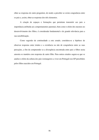 95
obter as respostas do outro progenitor, de modo a perceber se existe congruência entre
os pais e, assim, obter as respostas dos três elementos.
A criação de espaços e formações que permitam transmitir aos pais a
importância atribuída aos comportamentos parentais, bem como o efeito dos mesmos no
desenvolvimento dos filhos, é considerada fundamental e de grande relevância para a
sua sensibilização.
Como sugestão de continuidade a este estudo, considera-se a hipótese de
observar respostas entre irmãos e a existência ou não de congruência entre as suas
perceções, a fim de compreender se a divergência encontrada entre pais e filhos nesta
amostra se mantém com respostas de outro filho. Para outros estudos sugere-se que se
analise o efeito da cultura dos pais (estrangeiros a viver em Portugal) nos EP percebidos
pelos filhos nascidos em Portugal.
 