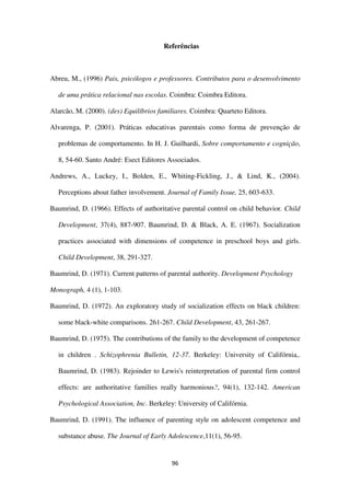 96
Referências
Abreu, M., (1996) Pais, psicólogos e professores. Contributos para o desenvolvimento
de uma prática relacional nas escolas. Coimbra: Coimbra Editora.
Alarcão, M. (2000). (des) Equilíbrios familiares. Coimbra: Quarteto Editora.
Alvarenga, P. (2001). Práticas educativas parentais como forma de prevenção de
problemas de comportamento. In H. J. Guilhardi, Sobre comportamento e cognição,
8, 54-60. Santo André: Esect Editores Associados.
Andrews, A., Luckey, I., Bolden, E., Whiting-Fickling, J., & Lind, K., (2004).
Perceptions about father involvement. Journal of Family Issue, 25, 603-633.
Baumrind, D. (1966). Effects of authoritative parental control on child behavior. Child
Development, 37(4), 887-907. Baumrind, D. & Black, A. E. (1967). Socialization
practices associated with dimensions of competence in preschool boys and girls.
Child Development, 38, 291-327.
Baumrind, D. (1971). Current patterns of parental authority. Development Psychology
Monograph, 4 (1), 1-103.
Baumrind, D. (1972). An exploratory study of socialization effects on black children:
some black-white comparisons. 261-267. Child Development, 43, 261-267.
Baumrind, D. (1975). The contributions of the family to the development of competence
in children . Schizophrenia Bulletin, 12-37. Berkeley: University of Califórnia,.
Baumrind, D. (1983). Rejoinder to Lewis's reinterpretation of parental firm control
effects: are authoritative families really harmonious?, 94(1), 132-142. American
Psychological Association, Inc. Berkeley: University of Califórnia.
Baumrind, D. (1991). The influence of parenting style on adolescent competence and
substance abuse. The Journal of Early Adolescence,11(1), 56-95.
 