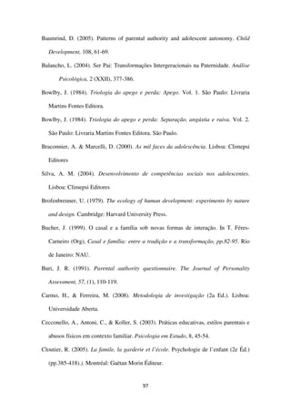 97
Baumrind, D. (2005). Patterns of parental authority and adolescent autonomy. Child
Development, 108, 61-69.
Balancho, L. (2004). Ser Pai: Transformações Intergeracionais na Paternidade. Análise
Psicológica, 2 (XXII), 377-386.
Bowlby, J. (1984). Triologia do apego e perda: Apego. Vol. 1. São Paulo: Livraria
Martins Fontes Editora.
Bowlby, J. (1984). Triologia do apego e perda: Separação, angústia e raiva. Vol. 2.
São Paulo: Livraria Martins Fontes Editora. São Paulo.
Braconnier, A. & Marcelli, D. (2000). As mil faces da adolescência. Lisboa: Climepsi
Editores
Silva, A. M. (2004). Desenvolvimento de competências sociais nos adolescentes.
Lisboa: Climepsi Editores
Brofenbrenner, U. (1979). The ecology of human development: experiments by nature
and design. Cambridge: Harvard University Press.
Bucher, J. (1999). O casal e a família sob novas formas de interação. In T. Féres-
Carneiro (Org), Casal e família: entre a tradição e a transformação, pp.82-95. Rio
de Janeiro: NAU.
Buri, J. R. (1991). Parental authority questionnaire. The Journal of Personality
Assessment, 57, (1), 110-119.
Carmo, H., & Ferreira, M. (2008). Metodologia de investigação (2a Ed.). Lisboa:
Universidade Aberta.
Cecconello, A., Antoni, C., & Koller, S. (2003). Práticas educativas, estilos parentais e
abusos físicos em contexto familiar. Psicologia em Estudo, 8, 45-54.
Cloutier, R. (2005). La famile, la garderie et l’école. Psychologie de l’enfant (2e Éd.)
(pp.385-418).). Montréal: Gaëtan Morin Éditeur.
 