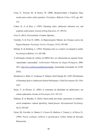 98
Costa, F., Teixeira, M., & Gomes, W. (2000). Responsividade e Exigência: Duas
escalas para avaliar estilos parentais. Psicologia e Reflexão Critica, 13(3), pp, 465-
473.
Cohen, D. A. & Rice, J. (1997). Parenting styles, adolescent substance use, and
academic achievement. Journal of Drug Education, 27, 199-211.
Cruz, O. (2013). Parentalidade. Coimbra: Quarteto.
Custódio, S. & Cruz O. (2008). As Representações Mentais das Crianças acerca das
Figuras Parentais. Psicologia: Teoria e Pesquisa, 24 (4), 393-405.
Darling, N. & Steinberg, L. (1993). Parenting style as a context: an integrative model.
Psychological Bulletin, 113, 487-496.
A informação retirada de verbetes do DPLP deve ser referenciada da seguinte forma:
"paternidade; maternidade", in Dicionário Priberam da Língua Portuguesa, 2008-
2013, http://www.priberam.pt/dlpo/paternidade; maternidade [consultado em 15-09-
2014].
Dornbusch, S., Ritter, P., Leidrman, P., Roberts, D,& Fraleigh, M., (1987) The Relatton
of Parenttng Style to Adolescent School Performance. Child Development 58, 1244-
1257.
Farias, T., & Silvares, E., (2003) A construção da identidade em adolescentes: um
estudo exploratório. Estudos de Psicologia, 8 (1), 107-115.
Feldman, R. & Masalha, S. (2010). Parent-child and triadic antecedents of children’s
social competence: cultural specificity, shared process. Developmental Psychology,
46 (2), 455-467.
Ferraz, M., Carvalho, A., Dantas, C., Cavaco, H., Barbosa, J., Tourais, L., & Neves, N.,
(1994). Pensar avaliação, melhorar a aprendizagem. Lisboa: Instuto de Inovação
Educacional.
 
