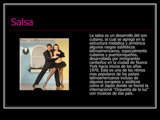 Salsa La salsa es un desarrollo del son cubano, al cual se agregó en la estructura melódica y armónica algunos rasgos estilísticos latinoamericanos, especialmente cubanos y puertorriqueños, desarrollada por inmigrantes caribeños en la ciudad de Nueva York hacia inicios de los años 1970. Éste es uno de los ritmos mas populares de los países latinoamericanos incluso de algunos europeos y asiáticos como el Japón donde se formó la internacional "Orquesta de la luz" con músicos de ése país. 