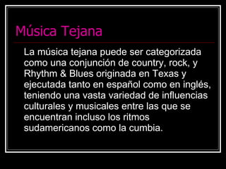 Música Tejana La música tejana puede ser categorizada como una conjunción de country, rock, y Rhythm & Blues originada en Texas y ejecutada tanto en español como en inglés, teniendo una vasta variedad de influencias culturales y musicales entre las que se encuentran incluso los ritmos sudamericanos como la cumbia. 
