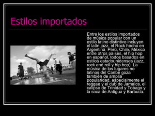 Estilos importados Entre los estilos importados de música popular con un estilo latino distintivo incluyen el latín jazz, el Rock hecho en Argentina, Perú, Chile, México entre otros países, el hip hop en español, todos basados en estilos estadounidenses (jazz, rock and roll y hip hop). La música de los lugares no latinos del Caribe goza también de amplia popularidad, especialmente el reggae y el dub de Jamaica, el calipso de Trinidad y Tobago y la soca de Antigua y Barbuda. 