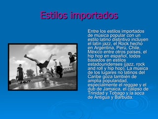 Estilos importados Entre los estilos importados de música popular con un estilo latino distintivo incluyen el latín jazz, el Rock hecho en Argentina, Perú, Chile, México entre otros países, el hip hop en español, todos basados en estilos estadounidenses (jazz, rock and roll y hip hop). La música de los lugares no latinos del Caribe goza también de amplia popularidad, especialmente el reggae y el dub de Jamaica, el calipso de Trinidad y Tobago y la soca de Antigua y Barbuda. 