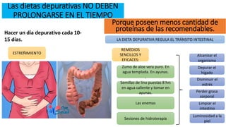 Las dietas depurativas NO DEBEN
PROLONGARSE EN EL TIEMPO
Hacer un día depurativo cada 10-
15 días.
Porque poseen menos cantidad de
proteínas de las recomendables.
ESTREÑIMIENTO
LA DIETA DEPURATIVA REGULA EL TRÁNSITO INTESTINAL
REMEDIOS
SENCILLOS Y
EFICACES:
Zumo de aloe vera puro. En
agua templada. En ayunas.
.
Semillas de lino puestas 8 hrs
en agua caliente y tomar en
ayunas.
Las enemas
Sesiones de hidroterapia
Alcanizar el
organismo
Disminuir el
estrés
Perder grasa
corporal
Limpiar el
intestino
Depurar el
hígado
Luminosidad a la
piel
 