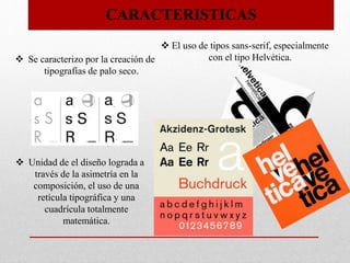 CARACTERISTICAS
 Se caracterizo por la creación de
tipografías de palo seco.
 El uso de tipos sans-serif, especialmente
con el tipo Helvética.
 Unidad de el diseño lograda a
través de la asimetría en la
composición, el uso de una
retícula tipográfica y una
cuadrícula totalmente
matemática.
 