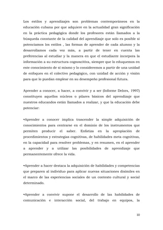 Los estilos y aprendizajes son problemas contemporáneos en la
educación cubana por que adquiere en la actualidad gran significación
en la práctica pedagógica donde los profesores están llamados a la
búsqueda constante de la calidad del aprendizaje que solo es posible si
potenciamos los estilos , las formas de aprender de cada alumno y la
desarrollamos cada vez más, a partir de tener en cuenta las
preferencias al estudiar y la manera en que el estudiante incorpora la
información a su estructura cognoscitiva, siempre que lo eduquemos en
este conocimiento de sí mismo y lo consideremos a partir de una unidad
de enfoques en el colectivo pedagógico, con unidad de acción y visión
para que lo puedan emplear en su desempeño profesional futura.


Aprender a conocer, a hacer, a convivir y a ser (Informe Delors, 1997)
constituyen aquellos núcleos o pilares básicos del aprendizaje que
nuestros educandos están llamados a realizar, y que la educación debe
potenciar:


•Aprender a conocer implica trascender la simple adquisición de
conocimientos para centrarse en el dominio de los instrumentos que
permiten     producir         el   saber.    Enfatiza    en   la   apropiación      de
procedimientos y estrategias cognitivas, de habilidades meta cognitivas,
en la capacidad para resolver problemas, y en resumen, en el aprender
a   aprender   y       a    utilizar   las   posibilidades    de   aprendizaje     que
permanentemente ofrece la vida.


•Aprender a hacer destaca la adquisición de habilidades y competencias
que preparen al individuo para aplicar nuevas situaciones disímiles en
el marco de las experiencias sociales de un contexto cultural y social
determinado.


•Aprender a convivir supone el desarrollo de las habilidades de
comunicación       e       interacción   social,   del   trabajo   en   equipos,    la



                                                                                    10
 